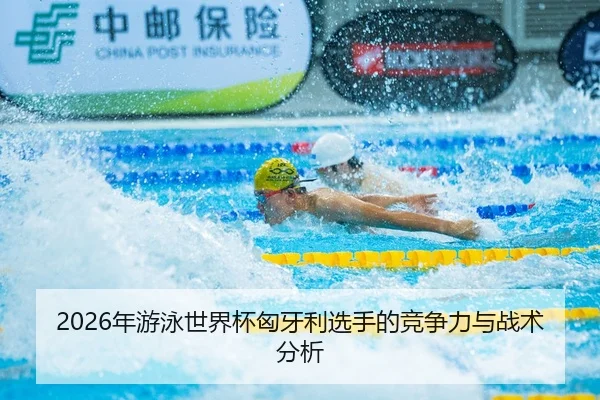 2026年游泳世界杯匈牙利选手的竞争力与战术分析