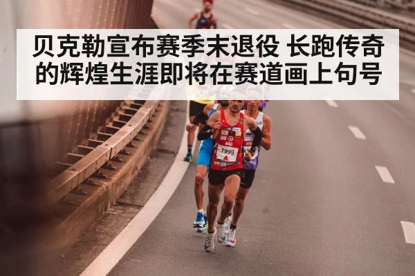 贝克勒宣布赛季末退役 长跑传奇的辉煌生涯即将在赛道画上句号